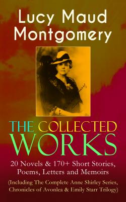 The Collected Works of Lucy Maud Montgomery: 20 Novels & 170+ Short Stories, Poems, Letters and Memoirs (Including The Complete Anne Shirley Series, Chronicles of Avonlea & Emily Starr Trilogy) - Lucy Maud Montgomery 