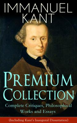 IMMANUEL KANT Premium Collection: Complete Critiques, Philosophical Works and Essays (Including Kant's Inaugural Dissertation)  - Immanuel Kant 
