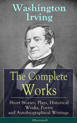 The Complete Works of Washington Irving: Short Stories, Plays, Historical Works, Poetry and Autobiographical Writings (Illustrated) - Вашингтон Ирвинг 