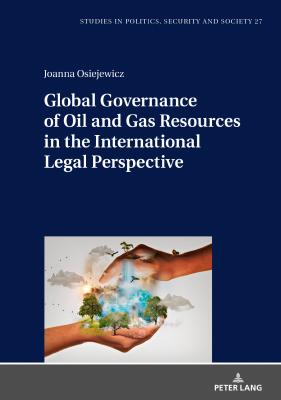 Global Governance of Oil and Gas Resources in the International Legal Perspective - Joanna Osiejewicz Studies in Politics, Security and Society