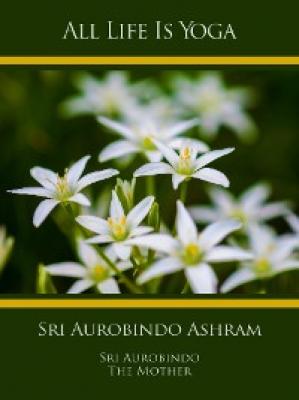 All Life Is Yoga: Sri Aurobindo Ashram - Sri Aurobindo 