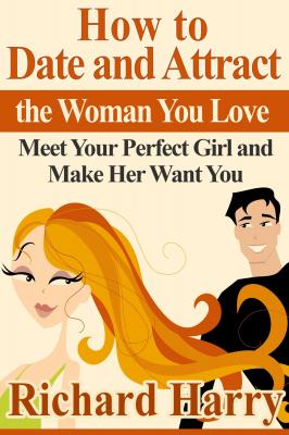 How to Date and Attract the Woman You Love:  Meet Your Perfect Girl and Make Her Want You - Richard Harry 