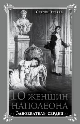 10 женщин Наполеона. Завоеватель сердец - Сергей Нечаев Кумиры. Истории великой любви