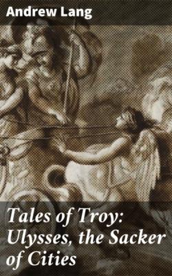 Tales of Troy: Ulysses, the Sacker of Cities - Andrew Lang 