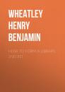 Скачать How to Form a Library, 2nd ed - Wheatley Henry Benjamin