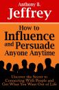 Скачать How to Influence and Persuade Anyone Anytime: Uncover the Secret to Connecting With People and Get What You Want Out of Life - Anthony B. Jeffrey