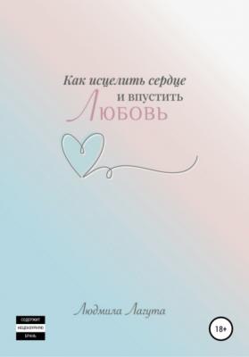 Как исцелить сердце и впустить любовь - Людмила Александровна Лагута 