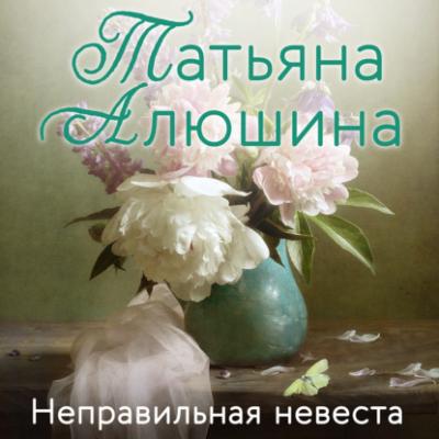 Неправильная невеста - Татьяна Алюшина Еще раз про любовь. Романы Т. Алюшиной