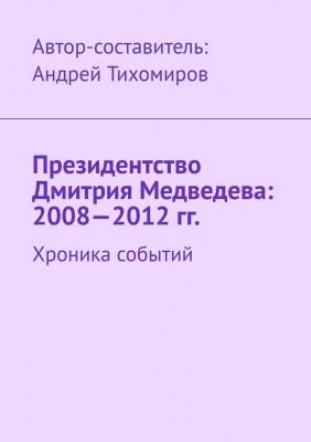 Президентство Дмитрия Медведева: 2008—2012 гг. Хроника событий - Андрей Тихомиров 