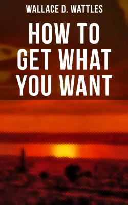 How to Get What You Want - Wallace D. Wattles 