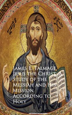 Jesus the Christ: A Study of the Messiah and  Mission According to Holy - James E. Talmage 