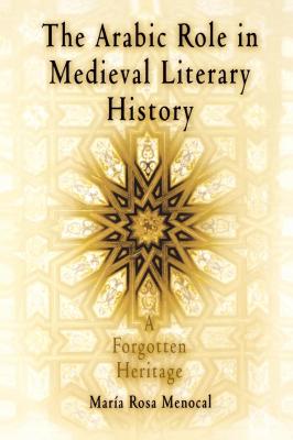The Arabic Role in Medieval Literary History - Maria Rosa Menocal The Middle Ages Series