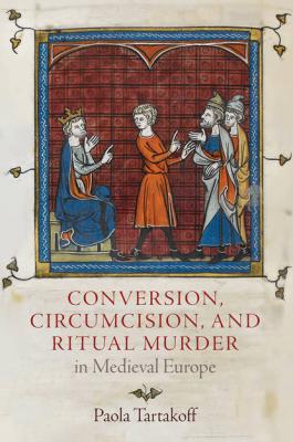 Conversion, Circumcision, and Ritual Murder in Medieval Europe - Paola Tartakoff The Middle Ages Series