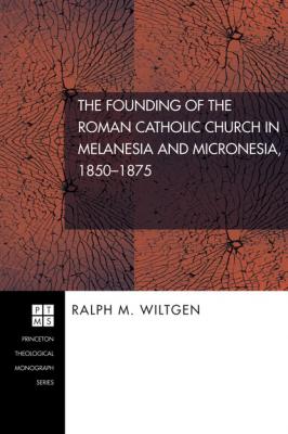 The Founding of the Roman Catholic Church in Melanesia and Micronesia, 1850-1875 - Ralph M. Wiltgen Princeton Theological Monograph Series