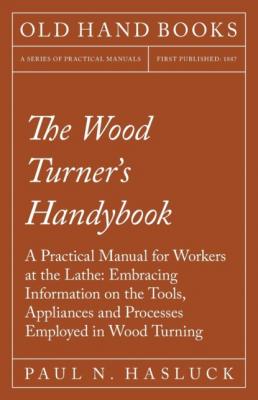The Wood Turner's Handybook - A Practical Manual for Workers at the Lathe: Embracing Information on the Tools, Appliances and Processes Employed in Wood Turning - Paul N. Hasluck 