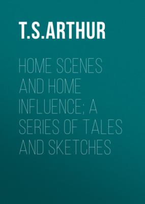 Home Scenes and Home Influence; a series of tales and sketches - T. S. Arthur 