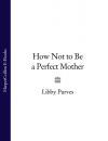 Скачать How Not to Be a Perfect Mother - Libby  Purves